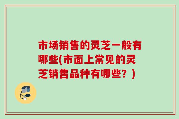 市场销售的灵芝一般有哪些(市面上常见的灵芝销售品种有哪些？)