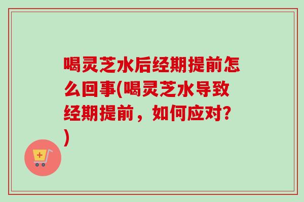 喝灵芝水后经期提前怎么回事(喝灵芝水导致经期提前，如何应对？)