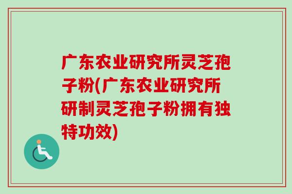 广东农业研究所灵芝孢子粉(广东农业研究所研制灵芝孢子粉拥有独特功效)