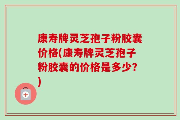 康寿牌灵芝孢子粉胶囊价格(康寿牌灵芝孢子粉胶囊的价格是多少？)