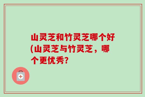 山灵芝和竹灵芝哪个好(山灵芝与竹灵芝，哪个更优秀？