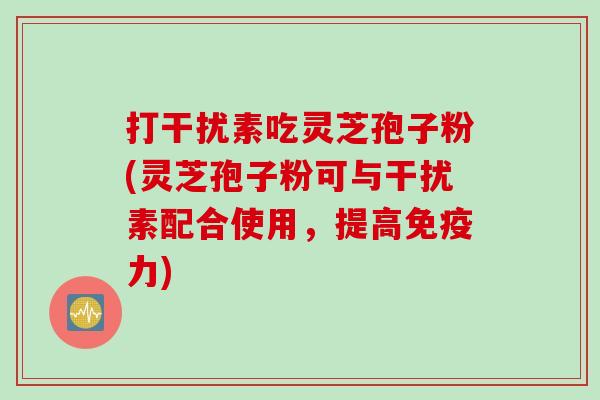 打干扰素吃灵芝孢子粉(灵芝孢子粉可与干扰素配合使用，提高免疫力)