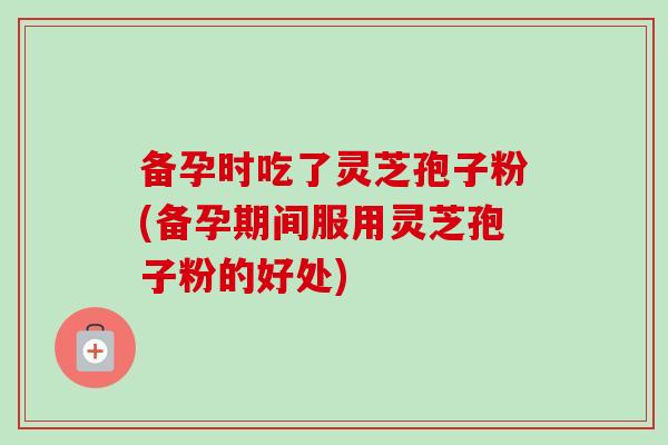 备孕时吃了灵芝孢子粉(备孕期间服用灵芝孢子粉的好处) 备孕时吃了灵芝孢子粉(备孕期间服用灵芝孢子粉的好处)