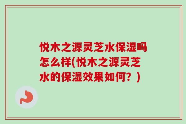 悦木之源灵芝水保湿吗怎么样(悦木之源灵芝水的保湿效果如何？)