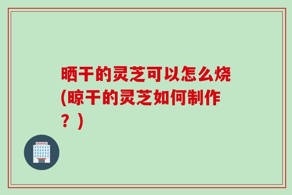 晒干的灵芝可以怎么烧(晾干的灵芝如何制作？)