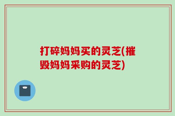 打碎妈妈买的灵芝(摧毁妈妈采购的灵芝)