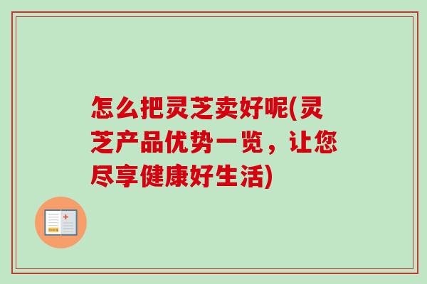 怎么把灵芝卖好呢(灵芝产品优势一览，让您尽享健康好生活)