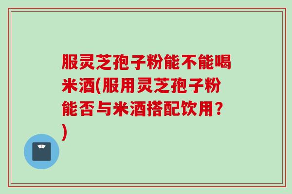 服灵芝孢子粉能不能喝米酒(服用灵芝孢子粉能否与米酒搭配饮用？)