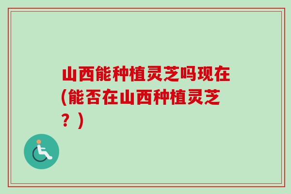 山西能种植灵芝吗现在(能否在山西种植灵芝？)