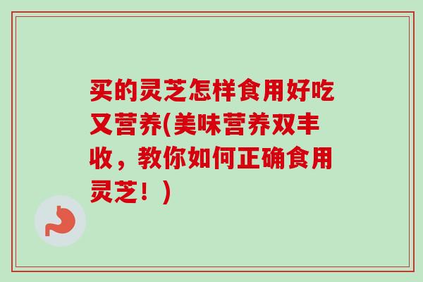 买的灵芝怎样食用好吃又营养(美味营养双丰收，教你如何正确食用灵芝！)