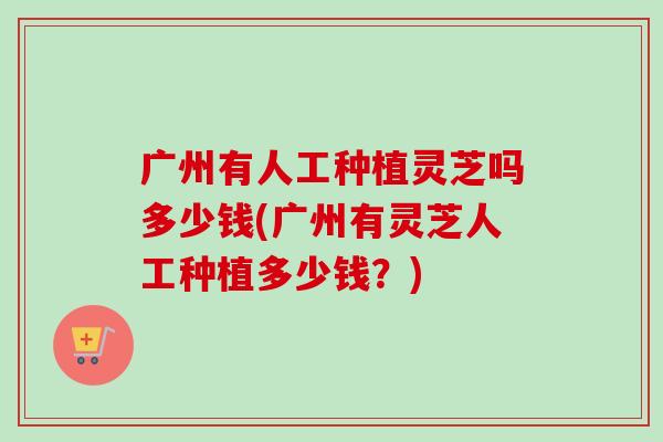 广州有人工种植灵芝吗多少钱(广州有灵芝人工种植多少钱？)