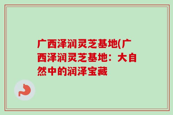 广西泽润灵芝基地(广西泽润灵芝基地：大自然中的润泽宝藏