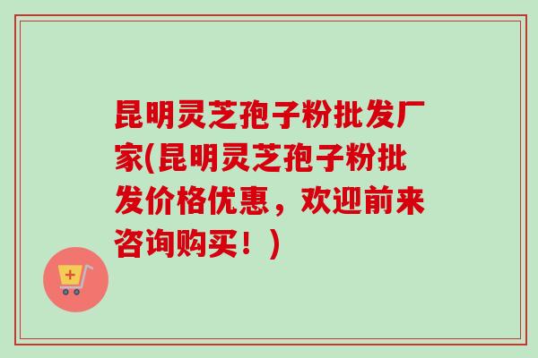 昆明灵芝孢子粉批发厂家(昆明灵芝孢子粉批发价格优惠，欢迎前来咨询购买！)