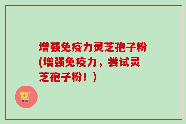 增强免疫力灵芝孢子粉(增强免疫力，尝试灵芝孢子粉！)
