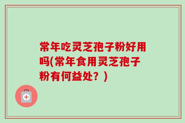 常年吃灵芝孢子粉好用吗(常年食用灵芝孢子粉有何益处？)