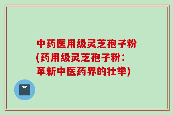 中药医用级灵芝孢子粉(药用级灵芝孢子粉：革新中医药界的壮举)