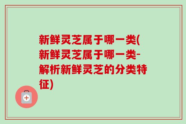 新鲜灵芝属于哪一类(新鲜灵芝属于哪一类-解析新鲜灵芝的分类特征)