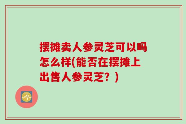 摆摊卖人参灵芝可以吗怎么样(能否在摆摊上出售人参灵芝？)