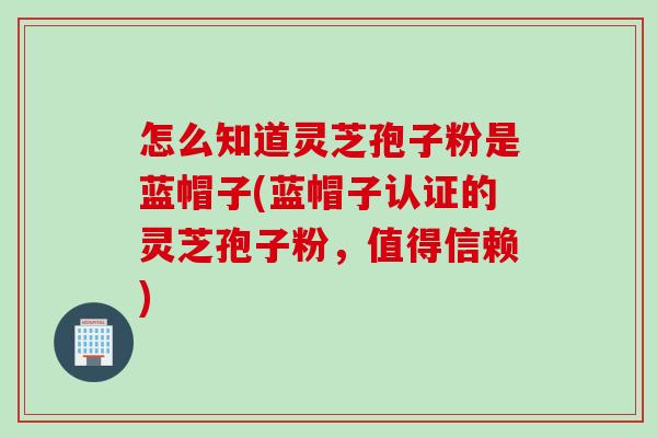 怎么知道灵芝孢子粉是蓝帽子(蓝帽子认证的灵芝孢子粉，值得信赖)