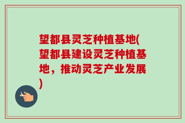 望都县灵芝种植基地(望都县建设灵芝种植基地，推动灵芝产业发展)