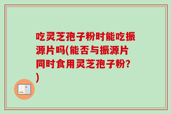 吃灵芝孢子粉时能吃振源片吗(能否与振源片同时食用灵芝孢子粉？)