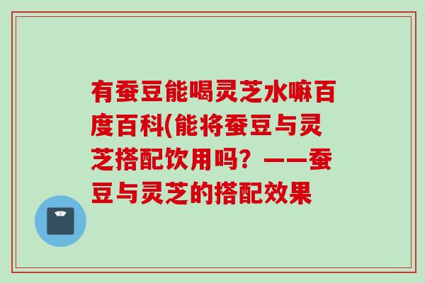 有蚕豆能喝灵芝水嘛百度百科(能将蚕豆与灵芝搭配饮用吗？——蚕豆与灵芝的搭配效果