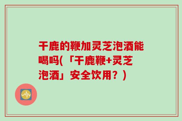 干鹿的鞭加灵芝泡酒能喝吗(「干鹿鞭+灵芝泡酒」安全饮用？)