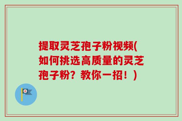 提取灵芝孢子粉视频(如何挑选高质量的灵芝孢子粉？教你一招！)