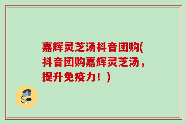 嘉辉灵芝汤抖音团购(抖音团购嘉辉灵芝汤，提升免疫力！)