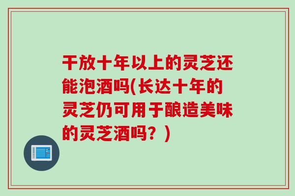 干放十年以上的灵芝还能泡酒吗(长达十年的灵芝仍可用于酿造美味的灵芝酒吗？)