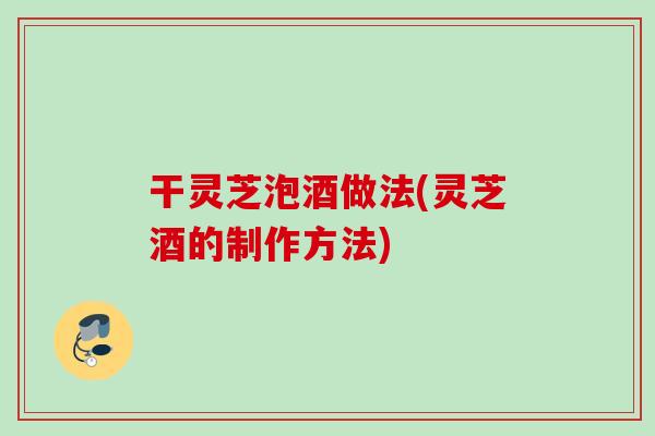 干灵芝泡酒做法(灵芝酒的制作方法)