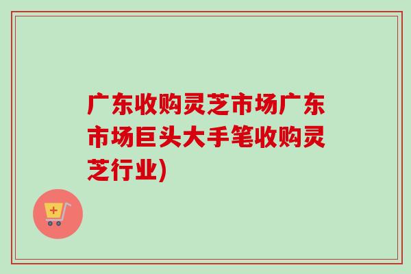 广东收购灵芝市场广东市场巨头大手笔收购灵芝行业)