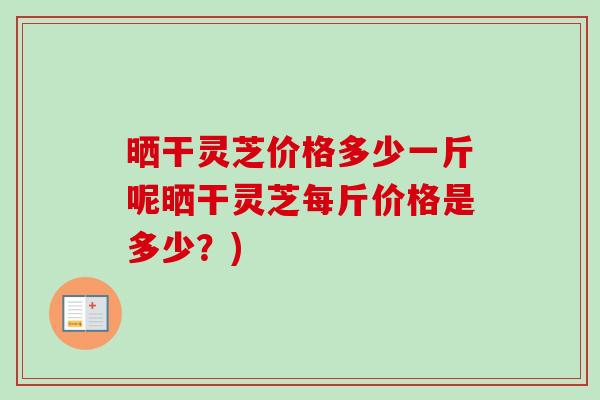 晒干灵芝价格多少一斤呢晒干灵芝每斤价格是多少？)