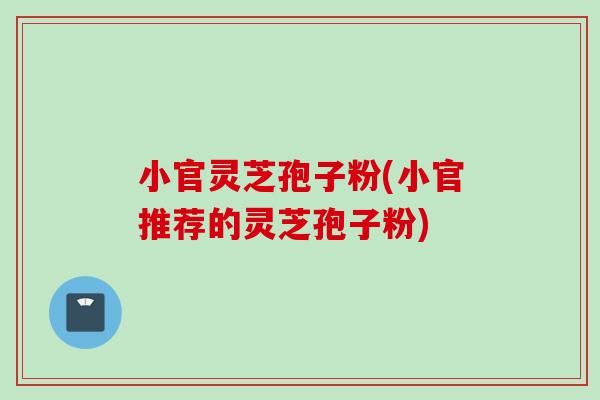 小官灵芝孢子粉(小官推荐的灵芝孢子粉)