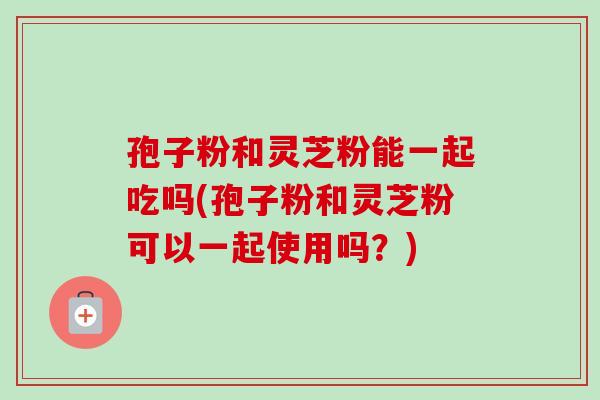 孢子粉和灵芝粉能一起吃吗(孢子粉和灵芝粉可以一起使用吗？)