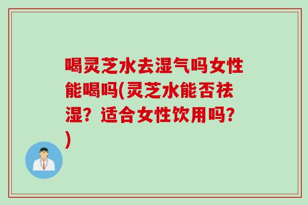 喝灵芝水去湿气吗女性能喝吗(灵芝水能否祛湿？适合女性饮用吗？)