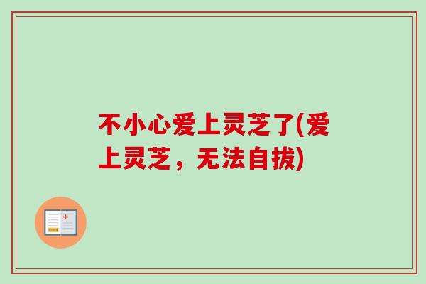 不小心爱上灵芝了(爱上灵芝，无法自拔)