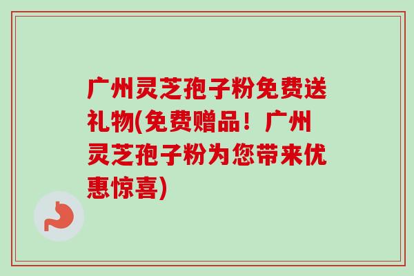 广州灵芝孢子粉免费送礼物(免费赠品！广州灵芝孢子粉为您带来优惠惊喜)