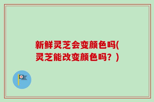 新鲜灵芝会变颜色吗(灵芝能改变颜色吗？)
