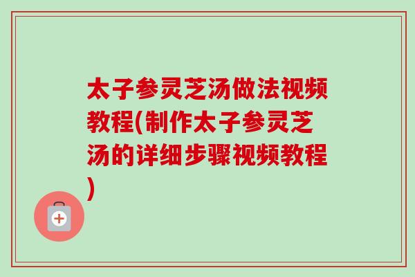 太子参灵芝汤做法视频教程(制作太子参灵芝汤的详细步骤视频教程)