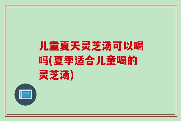 儿童夏天灵芝汤可以喝吗(夏季适合儿童喝的灵芝汤)