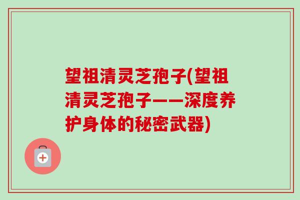 望祖清灵芝孢子(望祖清灵芝孢子——深度养护身体的秘密武器)