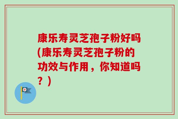 康乐寿灵芝孢子粉好吗(康乐寿灵芝孢子粉的功效与作用，你知道吗？)