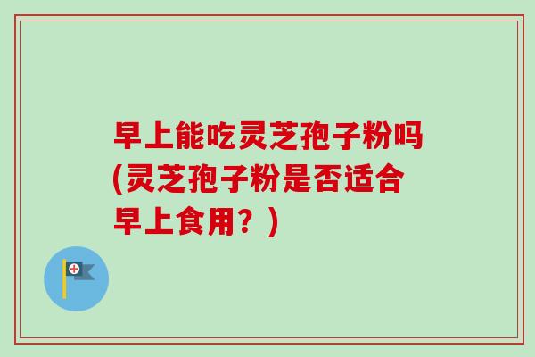 早上能吃灵芝孢子粉吗(灵芝孢子粉是否适合早上食用？)