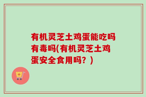 有机灵芝土鸡蛋能吃吗有毒吗(有机灵芝土鸡蛋安全食用吗？)