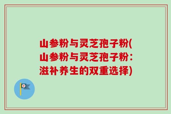 山参粉与灵芝孢子粉(山参粉与灵芝孢子粉：滋补养生的双重选择)
