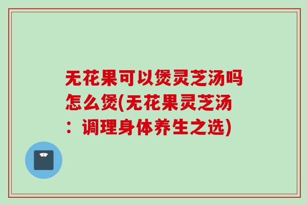 无花果可以煲灵芝汤吗怎么煲(无花果灵芝汤：调理身体养生之选)