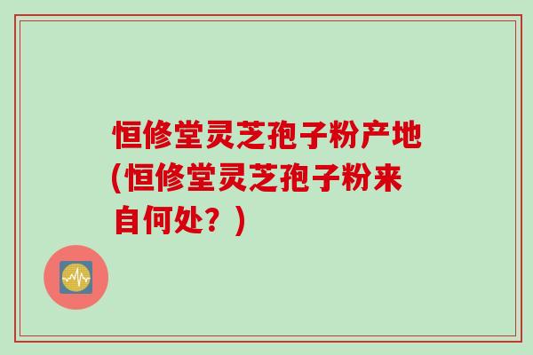 恒修堂灵芝孢子粉产地(恒修堂灵芝孢子粉来自何处？)