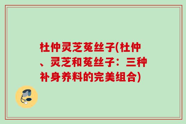 杜仲灵芝菟丝子(杜仲、灵芝和菟丝子：三种补身养料的完美组合)