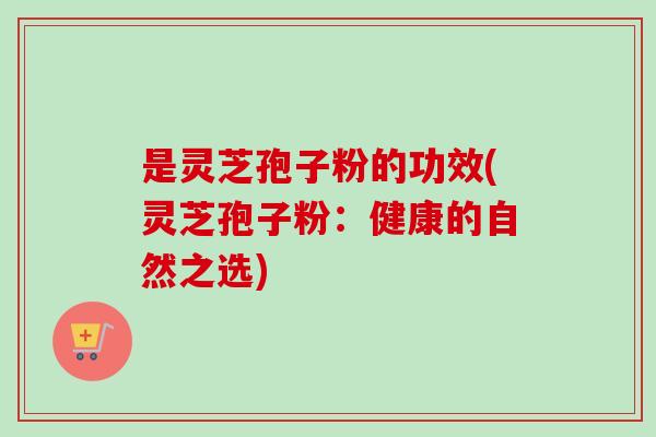 是灵芝孢子粉的功效(灵芝孢子粉：健康的自然之选)